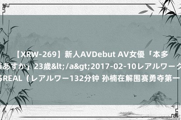 【XRW-269】新人AVDebut AV女優「本多由奈」本名「伊藤あすか」23歳</a>2017-02-10レアルワークス&$REAL（レアルワー132分钟 孙楠在解围赛勇夺第一，演唱《悟空传》，丁太升评价从邡