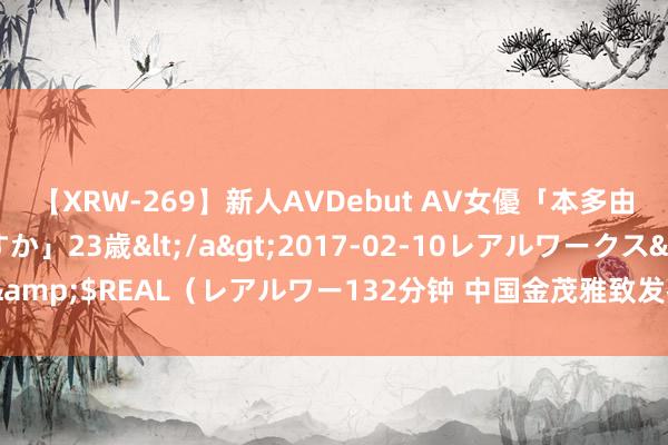 【XRW-269】新人AVDebut AV女優「本多由奈」本名「伊藤あすか」23歳</a>2017-02-10レアルワークス&$REAL（レアルワー132分钟 中国金茂雅致发布“金玉满堂”四大产物线