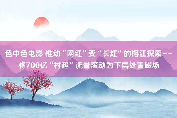 色中色电影 推动“网红”变“长红”的榕江探索——将700亿“村超”流量滚动为下层处置磁场