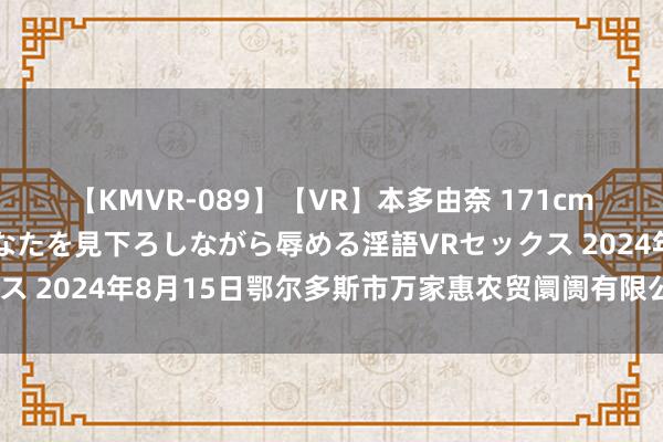 【KMVR-089】【VR】本多由奈 171cm高身長の美脚痴女があなたを見下ろしながら辱める淫語VRセックス 2024年8月15日鄂尔多斯市万家惠农贸阛阓有限公司价钱行情