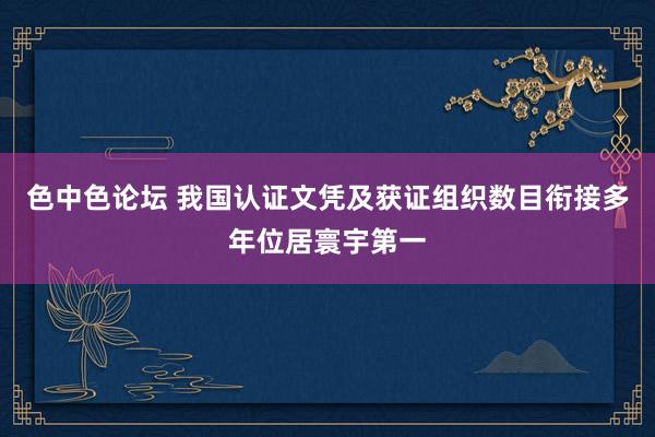 色中色论坛 我国认证文凭及获证组织数目衔接多年位居寰宇第一