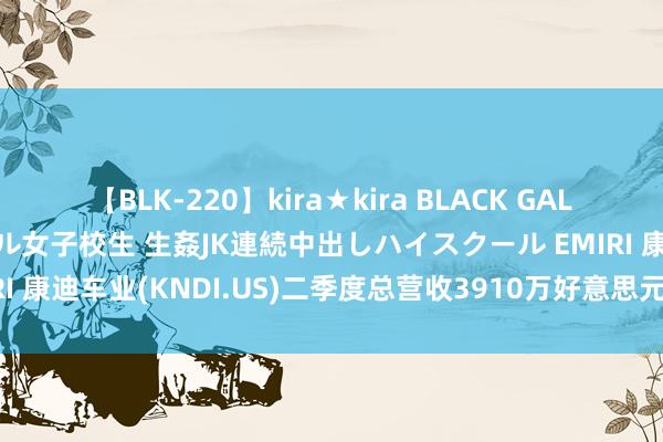 【BLK-220】kira★kira BLACK GAL 留年5年目のお姉黒ギャル女子校生 生姦JK連続中出しハイスクール EMIRI 康迪车业(KNDI.US)二季度总营收3910万好意思元，同比增长8.9%