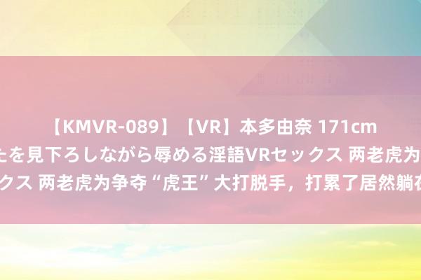 【KMVR-089】【VR】本多由奈 171cm高身長の美脚痴女があなたを見下ろしながら辱める淫語VRセックス 两老虎为争夺“虎王”大打脱手，打累了居然躺在一齐休息