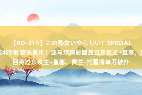 【RD-314】この熟女いやらしい！SPECIAL 魅惑の熟女10人絶頂4時間 错失良机！亚马尔精彩回身过东谈主+直塞，费兰-托雷斯单刀被扑