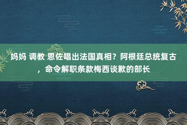 妈妈 调教 恩佐唱出法国真相？阿根廷总统复古，命令解职条款梅西谈歉的部长