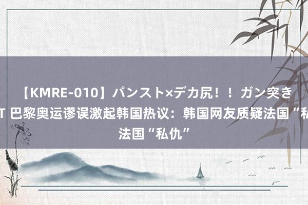 【KMRE-010】パンスト×デカ尻！！ガン突きBEST 巴黎奥运谬误激起韩国热议：韩国网友质疑法国“私仇”