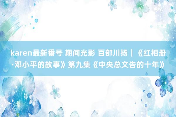 karen最新番号 期间光影 百部川扬｜《红相册·邓小平的故事》第九集《中央总文告的十年》