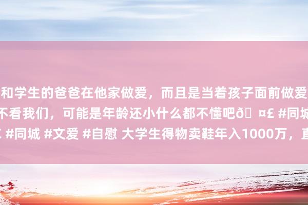 和学生的爸爸在他家做爱，而且是当着孩子面前做爱，太刺激了，孩子完全不看我们，可能是年龄还小什么都不懂吧? #同城 #文爱 #自慰 大学生得物卖鞋年入1000万，直言“本年太难了”