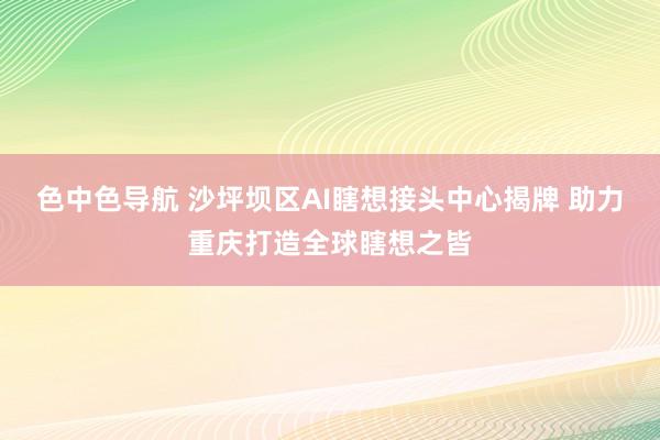 色中色导航 沙坪坝区AI瞎想接头中心揭牌 助力重庆打造全球瞎想之皆