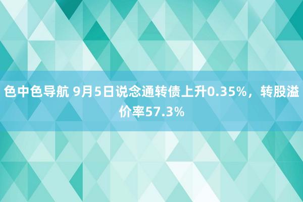 色中色导航 9月5日说念通转债上升0.35%，转股溢价率57.3%