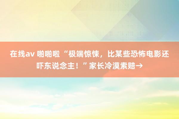 在线av 啪啪啦 “极端惊悚，比某些恐怖电影还吓东说念主！”家长冷漠索赔→