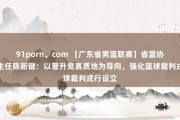 91porn。com 【广东省男篮联赛】省篮协裁委会主任陈新键：以晋升竞赛质地为导向，强化篮球裁判戎行设立