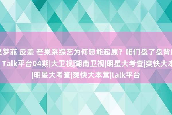 吴梦菲 反差 芒果系综艺为何总能起原？咱们盘了盘背后的操盘手们 | Talk平台04期|大卫视|湖南卫视|明星大考查|爽快大本营|talk平台