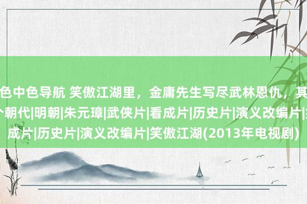 色中色导航 笑傲江湖里，金庸先生写尽武林恩仇，其历史配景究竟是哪个朝代|明朝|朱元璋|武侠片|看成片|历史片|演义改编片|笑傲江湖(2013年电视剧)