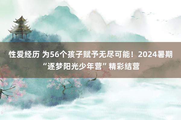 性爱经历 为56个孩子赋予无尽可能！2024暑期“逐梦阳光少年营”精彩结营