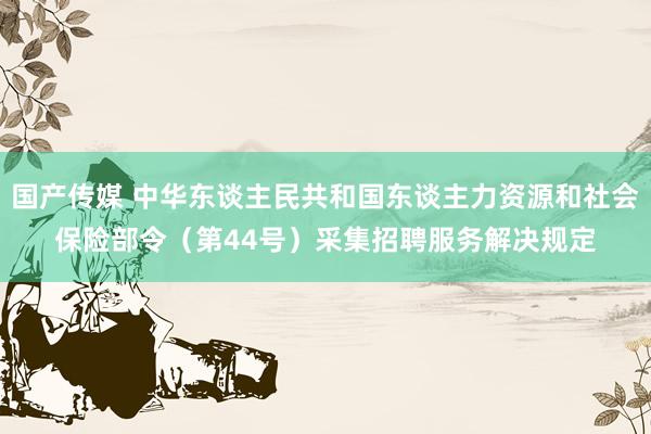 国产传媒 中华东谈主民共和国东谈主力资源和社会保险部令（第44号）　　采集招聘服务解决规定