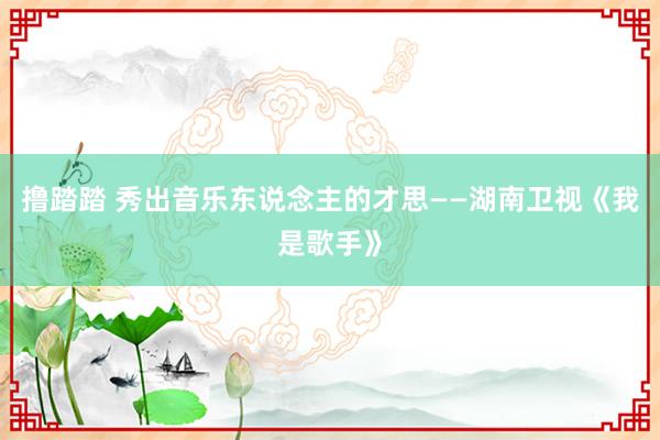 撸踏踏 秀出音乐东说念主的才思——湖南卫视《我是歌手》